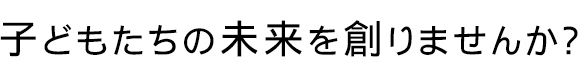 子どもたちの未来を創りませんか？